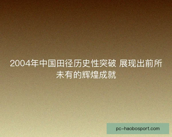 2004年中国田径历史性突破 展现出前所未有的辉煌成就