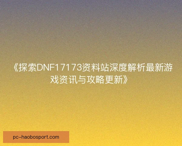 《探索DNF17173资料站深度解析最新游戏资讯与攻略更新》