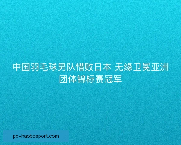 中国羽毛球男队惜败日本 无缘卫冕亚洲团体锦标赛冠军