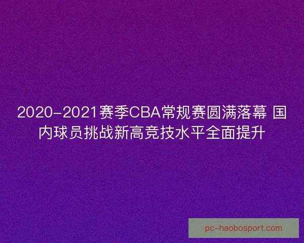 2020-2021赛季CBA常规赛圆满落幕 国内球员挑战新高竞技水平全面提升 2020-2021赛季CBA常规赛圆满落幕 国内球员挑战新高竞技水平全面提升