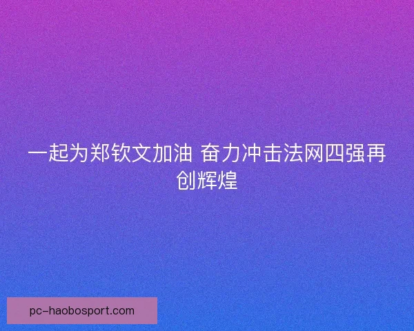 一起为郑钦文加油 奋力冲击法网四强再创辉煌