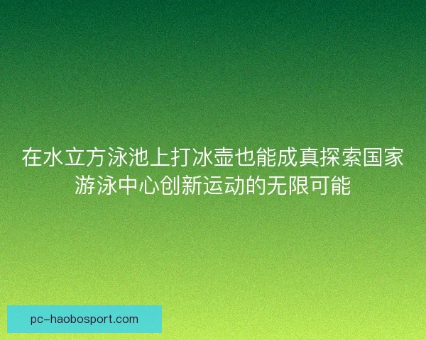 在水立方泳池上打冰壶也能成真探索国家游泳中心创新运动的无限可能