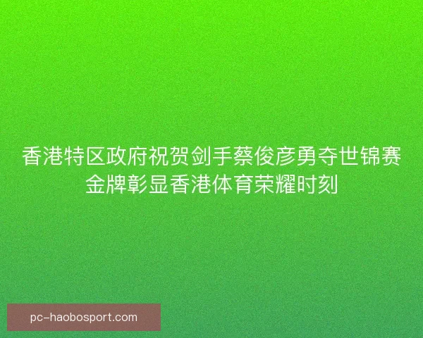 香港特区政府祝贺剑手蔡俊彦勇夺世锦赛金牌彰显香港体育荣耀时刻