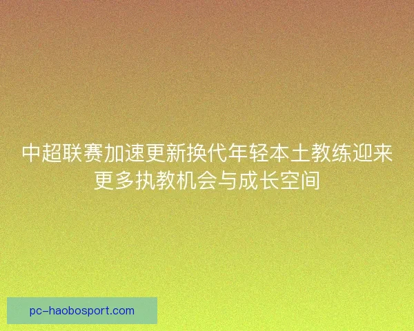中超联赛加速更新换代年轻本土教练迎来更多执教机会与成长空间