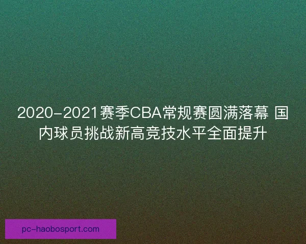 2020-2021赛季CBA常规赛圆满落幕 国内球员挑战新高竞技水平全面提升 2020-2021赛季CBA常规赛圆满落幕 国内球员挑战新高竞技水平全面提升