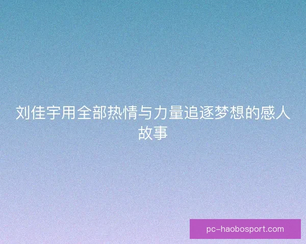 刘佳宇用全部热情与力量追逐梦想的感人故事 刘佳宇用全部热情与力量追逐梦想的感人故事