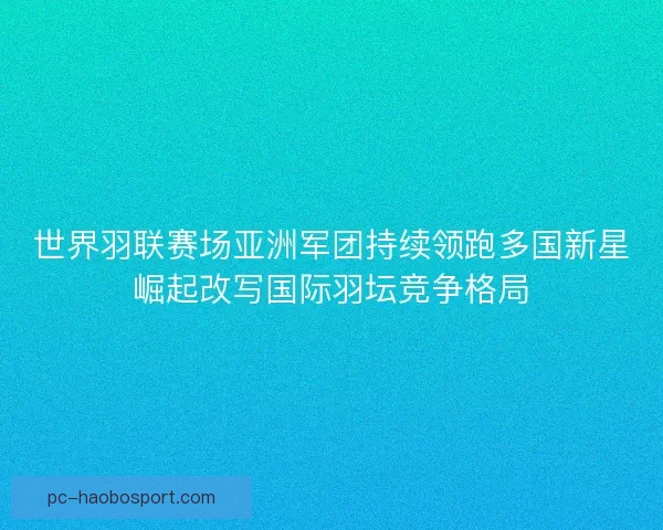 世界羽联赛场亚洲军团持续领跑多国新星崛起改写国际羽坛竞争格局