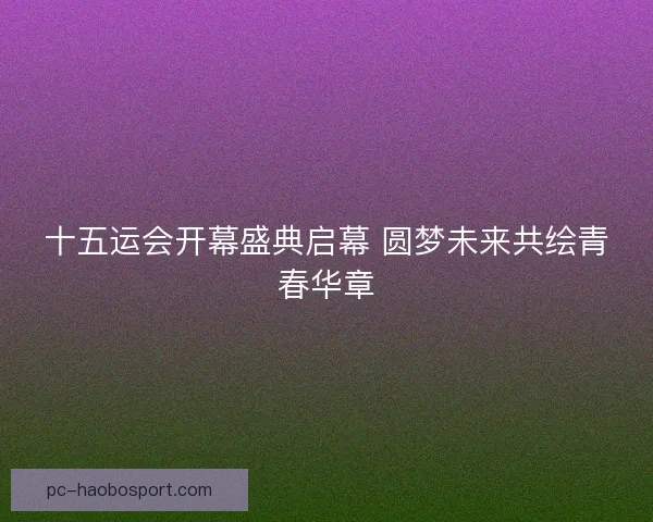 十五运会开幕盛典启幕 圆梦未来共绘青春华章